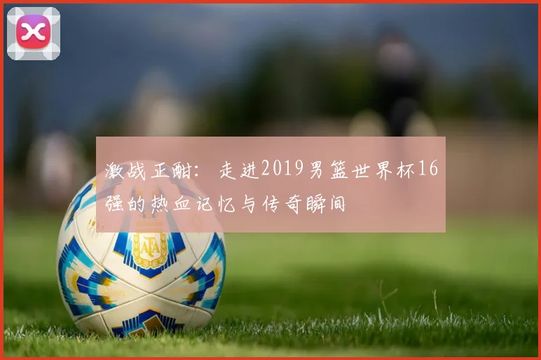 激战正酣：走进2019男篮世界杯16强的热血记忆与传奇瞬间
