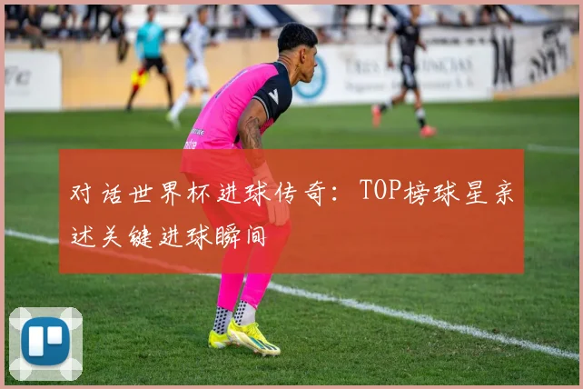 对话世界杯进球传奇：TOP榜球星亲述关键进球瞬间