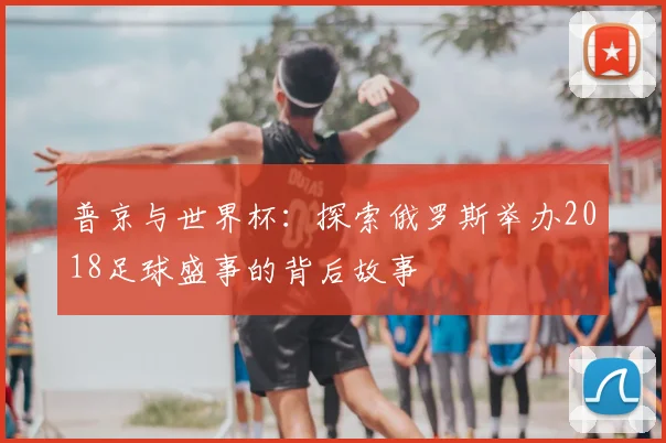 普京与世界杯：探索俄罗斯举办2018足球盛事的背后故事