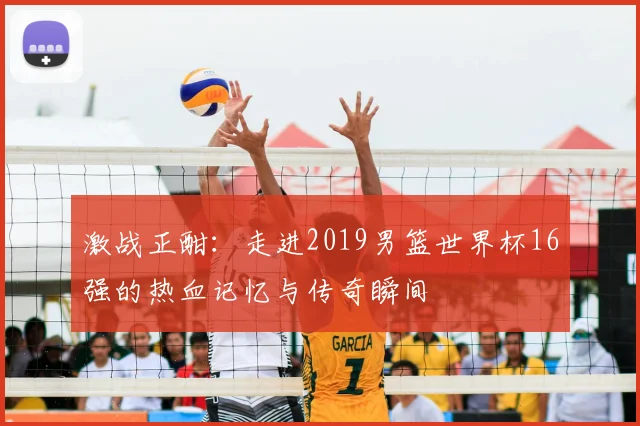 激战正酣：走进2019男篮世界杯16强的热血记忆与传奇瞬间