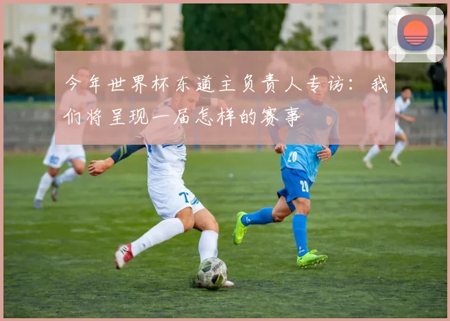今年世界杯东道主负责人专访：我们将呈现一届怎样的赛事