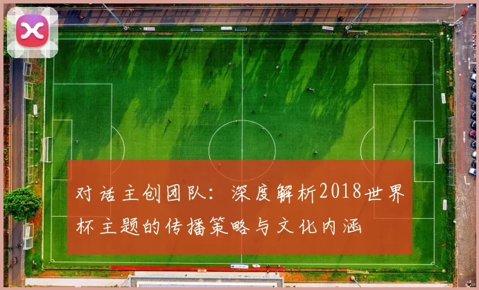 对话主创团队：深度解析2018世界杯主题的传播策略与文化内涵