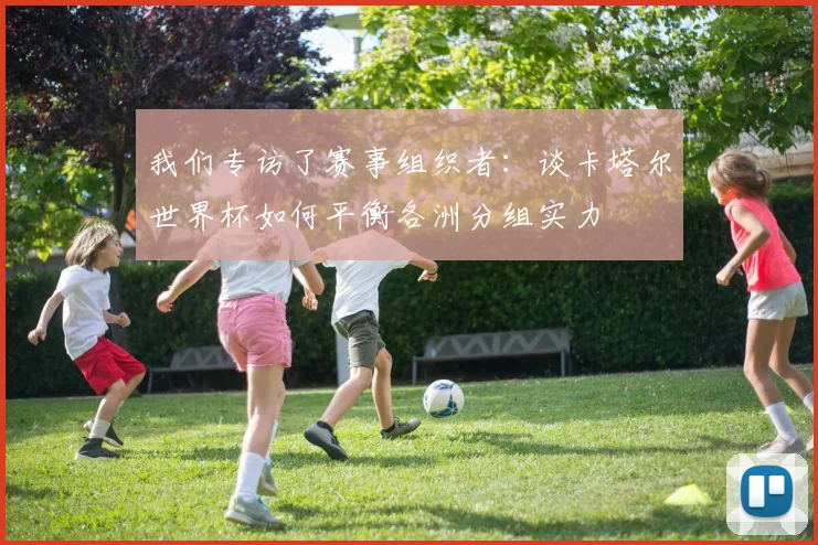 我们专访了赛事组织者：谈卡塔尔世界杯如何平衡各洲分组实力