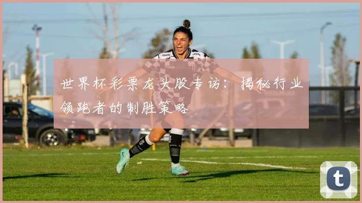 世界杯彩票龙头股专访:揭秘行业领跑者的制胜策略
