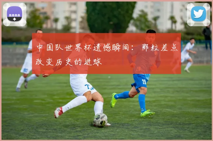 中国队世界杯遗憾瞬间：那粒差点改变历史的进球
