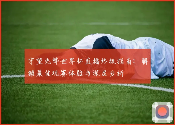 守望先锋世界杯直播终极指南：解锁最佳观赛体验与深度分析