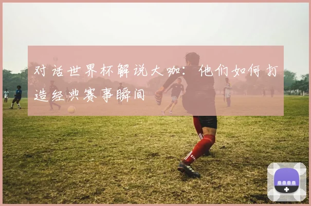 对话世界杯解说大咖：他们如何打造经典赛事瞬间