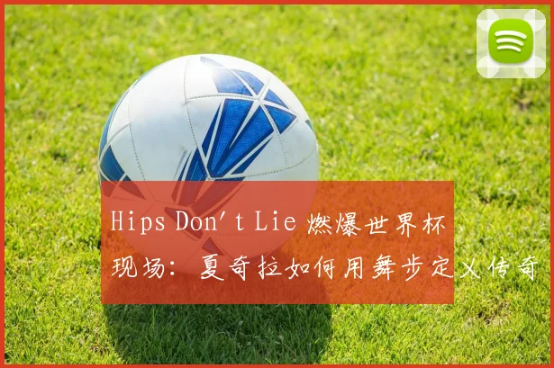 Hips Don't Lie 燃爆世界杯现场：夏奇拉如何用舞步定义传奇