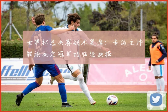 世界杯总决赛战术复盘：专访主帅解读决定冠军的临场抉择